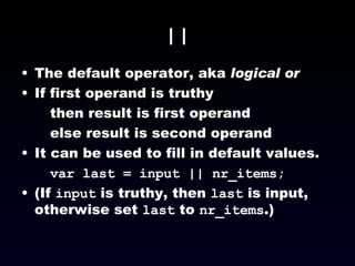 || The default operator, aka  logical or If first operand is truthy then result is first operand else result is second operand It can be used to fill in default values. var last = input || nr_items; (If  input  is truthy, then  last  is input, otherwise set  last  to  nr_items .) 
