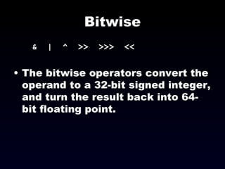 Bitwise &  |  ^  >>  >>>  << The bitwise operators convert the operand to a 32-bit signed integer, and turn the result back into 64-bit floating point. 