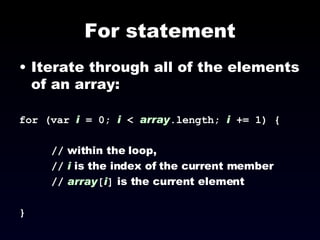 For statement Iterate through all of the elements of an array: for (var  i  = 0;  i  <  array .length;  i  += 1) { //  within the loop,  //   i  is the index of the current member //   array [ i ]  is the current element } 