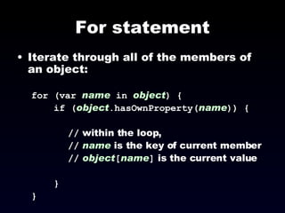 For statement Iterate through all of the members of an object: for (var  name   in   object ) { if ( object .hasOwnProperty( name )) { //  within the loop,  //   name  is the key of current member //   object [ name ]  is the current value } } 