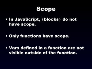 Scope In JavaScript,  { blocks }  do not have scope. Only functions have scope. Vars defined in a function are not visible outside of the function. 