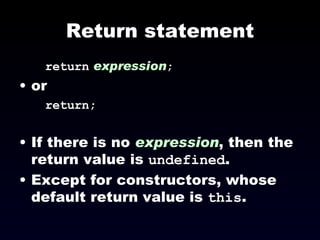 Return statement return   expression ; or return; If there is no  expression , then the return value is  undefined .  Except for constructors, whose default return value is  this . 