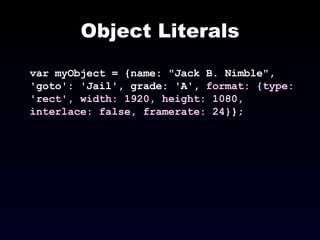 Object Literals var myObject = {name: "Jack B. Nimble", 'goto': 'Jail', grade: 'A',  format: {type: 'rect', width: 1920, height: 1080, interlace: false, framerate: 24} }; 