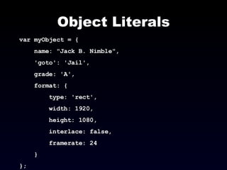 Object Literals var myObject = { name: "Jack B. Nimble",  'goto': 'Jail',  grade: 'A',  format: { type: 'rect',  width: 1920,  height: 1080,  interlace: false,  framerate: 24 } }; 