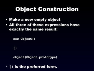 Object Construction Make a new empty object All three of these expressions have exactly the same result:  new Object() {} object(Object.prototype) {}  is the preferred form. 