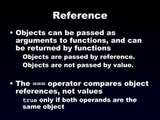 Reference Objects can be passed as arguments to functions, and can be returned by functions Objects are passed by reference. Objects are not passed by value. The  ===  operator compares object references, not values true  only if both operands are the same object 