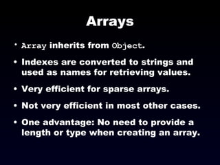 Arrays Array  inherits from  Object . Indexes are converted to strings and used as names for retrieving values. Very efficient for sparse arrays. Not very efficient in most other cases. One advantage: No need to provide a length or type when creating an array. 