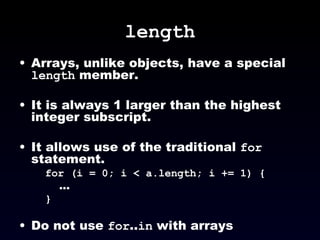 length Arrays, unlike objects, have a special  length  member. It is always 1 larger than the highest integer subscript. It allows use of the traditional  for  statement. for (i = 0; i < a.length; i += 1) { ... } Do not use  for .. in  with arrays 