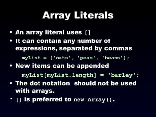Array Literals An array literal uses  [] It can contain any number of expressions, separated by commas myList = ['oats', 'peas', 'beans'];   New items can be appended myList[myList.length] = 'barley'; The dot notation  should not be used with arrays. []  is preferred to  new Array() . 