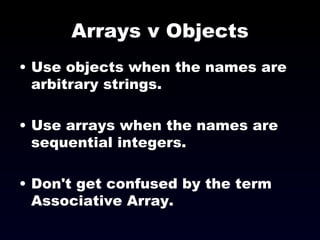 Arrays v Objects Use objects when the names are arbitrary strings. Use arrays when the names are sequential integers. Don't get confused by the term Associative Array. 