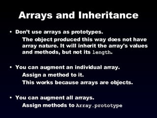 Arrays and Inheritance Don’t use arrays as prototypes.  The object produced this way does not have array nature. It will inherit the array's values and methods, but not its  length . You can augment an individual array. Assign a method to it. This works because arrays are objects. You can augment all arrays. Assign methods to  Array.prototype 