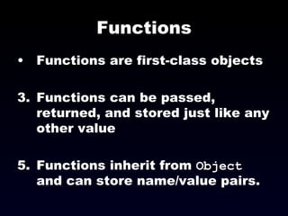 Functions Functions are first-class objects Functions can be passed, returned, and stored just like any other value Functions inherit from  Object  and can store name/value pairs. 