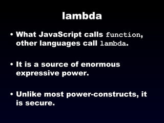 lambda What JavaScript calls  function , other languages call  lambda . It is a source of enormous expressive power. Unlike most power-constructs, it is secure. 