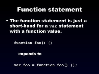 Function statement The function statement is just a short-hand for a  var  statement with a function value. function foo() {} expands to var foo = function foo() {}; 