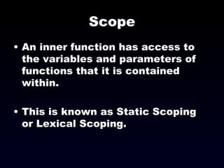 Scope An inner function has access to the variables and parameters of functions that it is contained within. This is known as Static Scoping or Lexical Scoping. 