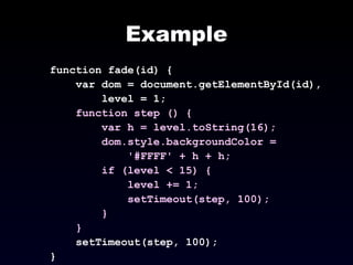 Example function fade(id) { var dom = document.getElementById(id), level = 1; function step () { var h = level.toString(16); dom.style.backgroundColor =  '#FFFF' + h + h; if (level < 15) { level += 1; setTimeout(step, 100); } } setTimeout(step, 100); } 