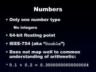 Numbers Only one number type No integers 64-bit floating point IEEE-754 (aka “ Double ”) Does not map well to common understanding of arithmetic:  0.1 + 0.2 = 0.30000000000000004  