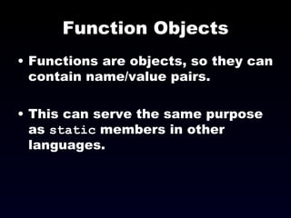 Function Objects Functions are objects, so they can contain name/value pairs. This can serve the same purpose as  static  members in other languages. 