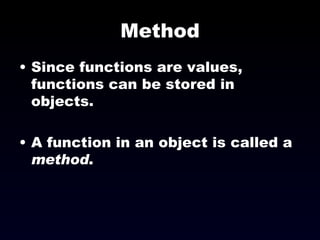 Method Since functions are values, functions can be stored in objects. A function in an object is called a  method . 