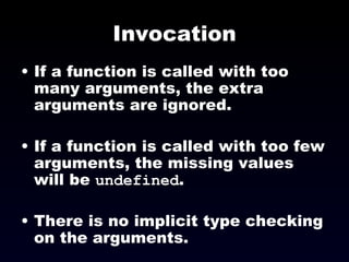 Invocation If a function is called with too many arguments, the extra arguments are ignored. If a function is called with too few arguments, the missing values will be  undefined . There is no implicit type checking on the arguments. 