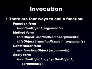 Invocation There are four ways to call a function: Function form functionObject ( arguments ) Method form thisObject . methodName ( arguments ) thisObject [" methodName "]( arguments ) Constructor form new   functionObject ( arguments ) Apply form functionObject .apply( thisObject ,  [ arguments ]) 