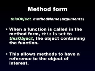 Method form thisObject . methodName ( arguments ) When a function is called in the method form,  this  is set to  thisObject , the object containing the function. This allows methods to have a reference to the object of interest. 