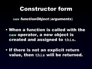 Constructor form new   functionObject ( arguments ) When a function is called with the  new  operator, a new object is created and assigned to  this . If there is not an explicit return value, then  this  will be returned. 