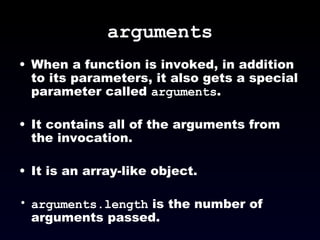 arguments When a function is invoked, in addition to its parameters, it also gets a special parameter called  arguments . It contains all of the arguments from the invocation. It is an array-like object. arguments.length  is the number of arguments passed. 