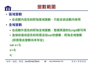 JavaScript Basic http://MobileDev.TW
變數範圍
•  區域變數
•  在函數內宣告的即為區域變數，只能在該函數內使用
•  全域變數
•  在函數外宣告的即為全域變數，整個頁面的Script都可用
•  直接給值或宣告時前面沒加var的變數，即為全域變數
(前提是此變數尚未存在)
var x=5;
x=4;
x;
10
 