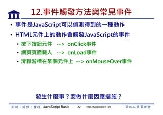 JavaScript Basic http://MobileDev.TW
12.事件觸發方法與常見事件
•  事件是JavaScript可以偵測得到的一種動作
•  HTML元件上的動作會觸發JavaScript的事件
•  按下按鈕元件 --> onClick事件
•  網頁頁面載入 --> onLoad事件
•  滑鼠游標在某個元件上 --> onMouseOver事件
22
發生什麼事？要做什麼因應措施？
 