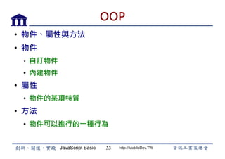 JavaScript Basic http://MobileDev.TW
OOP
•  物件、屬性與方法
•  物件
•  自訂物件
•  內建物件
•  屬性
•  物件的某項特質
•  方法
•  物件可以進行的一種行為
33
 