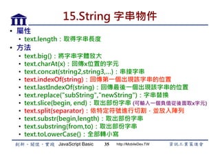 JavaScript Basic http://MobileDev.TW
15.String 字串物件
•  屬性
•  text.length：取得字串長度
•  方法
•  text.big()：將字串字體放大
•  text.charAt(x)：回傳x位置的字元
•  text.concat(string2,string3,…)：串接字串
•  text.indexOf(string)：回傳第一個出現該字串的位置
•  text.lastIndexOf(string)：回傳最後一個出現該字串的位置
•  text.replace("subString","newString")：字串替換
•  text.slice(begin, end)：取出部份字串 (可輸入一個負值從後面取x字元)
•  text.split(separator)：依特定符號進行切割，並放入陣列
•  text.substr(begin,length)：取出部份字串
•  text.substring(from,to)：取出部份字串
•  text.toLowerCase()：全部轉小寫
35
 