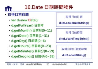JavaScript Basic http://MobileDev.TW
16.Date 日期時間物件
•  取得目前時間
•  var d=new Date();
•  d.getFullYear() 目前年
•  d.getMonth() 目前月(0~11)
•  d.getDate() 目前日(1~31)
•  d.getDay() 目前週(0~6)
•  d.getHours() 目前時(0~23)
•  d.getMinutes() 目前分(0~59)
•  d.getSeconds() 目前秒(0~59)
37
取得目前日期
d.toLocaleDateString()
取得目前時間
d.toLocaleTimeString()
取得目前日期加時間
d.toLocaleString()
 