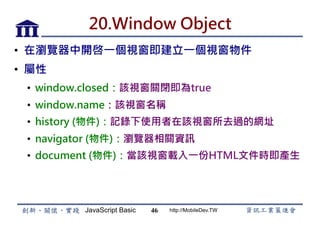 JavaScript Basic http://MobileDev.TW
20.Window Object
•  在瀏覽器中開啓一個視窗即建立一個視窗物件
•  屬性
•  window.closed：該視窗關閉即為true
•  window.name：該視窗名稱
•  history (物件)：記錄下使用者在該視窗所去過的網址
•  navigator (物件)：瀏覽器相關資訊
•  document (物件)：當該視窗載入一份HTML文件時即產生
46
 