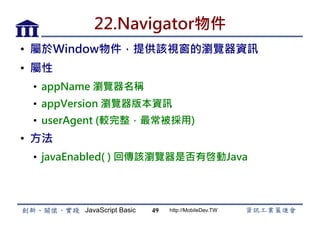 JavaScript Basic http://MobileDev.TW
22.Navigator物件
•  屬於Window物件，提供該視窗的瀏覽器資訊
•  屬性
•  appName 瀏覽器名稱
•  appVersion 瀏覽器版本資訊
•  userAgent (較完整，最常被採用)
•  方法
•  javaEnabled( ) 回傳該瀏覽器是否有啓動Java
49
 
