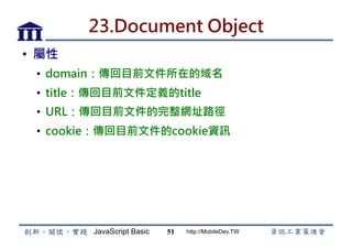 JavaScript Basic http://MobileDev.TW
23.Document Object
•  屬性
•  domain：傳回目前文件所在的域名
•  title：傳回目前文件定義的title
•  URL：傳回目前文件的完整網址路徑
•  cookie：傳回目前文件的cookie資訊
51
 
