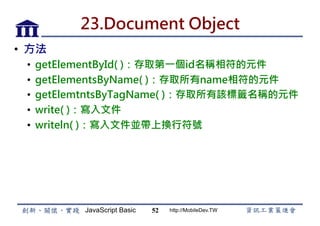 JavaScript Basic http://MobileDev.TW
23.Document Object
•  方法
•  getElementById( )：存取第一個id名稱相符的元件
•  getElementsByName( )：存取所有name相符的元件
•  getElemtntsByTagName( )：存取所有該標籤名稱的元件
•  write( )：寫入文件
•  writeln( )：寫入文件並帶上換行符號
52
 