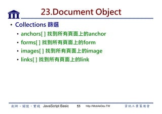 JavaScript Basic http://MobileDev.TW
23.Document Object
•  Collections 篩選
•  anchors[ ] 找到所有頁面上的anchor
•  forms[ ] 找到所有頁面上的form
•  images[ ] 找到所有頁面上的image
•  links[ ] 找到所有頁面上的link
53
 