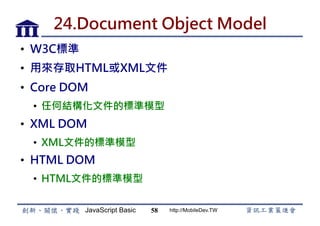 JavaScript Basic http://MobileDev.TW
24.Document Object Model
•  W3C標準
•  用來存取HTML或XML文件
•  Core DOM
•  任何結構化文件的標準模型
•  XML DOM
•  XML文件的標準模型
•  HTML DOM
•  HTML文件的標準模型
58
 