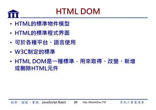 JavaScript Basic http://MobileDev.TW
HTML DOM
•  HTML的標準物件模型
•  HTML的標準程式界面
•  可於各種平台、語言使用
•  W3C制定的標準
•  HTML DOM是一種標準，用來取得、改變、新增
或刪除HTML元件
59
 
