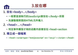 JavaScript Basic http://MobileDev.TW
3.放在哪
1.  放在<body>..</body>
•  一般要直接執行的JavaScript會放在</body>前面
•  先讓整個頁面的HTML元件載入
2.  <head>…</head>
•  特定事件觸發才做的函數內容會放在<head>section
3.  獨立成一個檔案
•  <head><script type="text/javascript" src="xxx.js"></script></head>
6
 