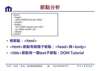 JavaScript Basic http://MobileDev.TW
節點分析
•  根節點：<html>
•  <html>節點有兩個子節點：<head>與<body>
•  <title>節點有一個text子節點：DOM Tutorial
61
<html>
head
titleDOM Tutorial/title
/head
body
h1DOM Lesson one/h1
pHello world!/p
/body
/html 
 