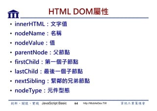 JavaScript Basic http://MobileDev.TW
HTML DOM屬性
•  innerHTML：文字值
•  nodeName：名稱
•  nodeValue：值
•  parentNode：父節點
•  firstChild：第一個子節點
•  lastChild：最後一個子節點
•  nextSibling：緊鄰的兄弟節點
•  nodeType：元件型態
64
 