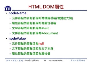 JavaScript Basic http://MobileDev.TW
HTML DOM屬性
•  nodeName
•  元件節點的節點名稱即為標籤名稱(會變成大寫)
•  屬性節點的節點名稱即為屬性名稱
•  文字節點的節點名稱為#text
•  文件節點的節點名稱為#document
•  nodeValue
•  元件節點的節點值為null
•  文字節點的節點值即為文字本身
•  屬性節點的節點值即為屬性值
65
 