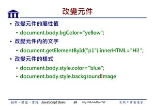 JavaScript Basic http://MobileDev.TW
改變元件
•  改變元件的屬性值
•  document.body.bgColor=yellow;
•  改變元件內的文字
•  document.getElementById(p1).innerHTML=Hi!;
•  改變元件的樣式
•  document.body.style.color=blue;
•  document.body.style.backgroundImage
69
 