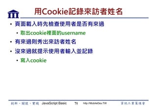 JavaScript Basic http://MobileDev.TW
用Cookie記錄來訪者姓名
•  頁面載入時先檢查使用者是否有來過
•  取出cookie裡面的username
•  有來過則秀出來訪者姓名
•  沒來過就提示使用者輸入並記錄
•  寫入cookie
71
 
