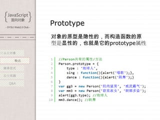 - SYSU Web2.0 Club -
                        Prototype
                        对象的原型是隐性的，而构造函数的原
                        型是显性的，也就是它的prototype属性
什么是对象

        特点

 继承范式

 最佳实践

   Q&A
 