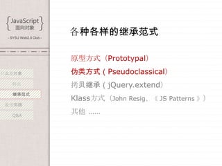 - SYSU Web2.0 Club -
                        各种各样的继承范式

                        原型方式（Prototypal）
什么是对象                   伪类方式（Pseudoclassical）
   特点                   拷贝继承（jQuery.extend）
   继承范式
                        Klass方式（John Resig、《 JS Patterns 》）
 最佳实践

   Q&A
                        其他 ……
 