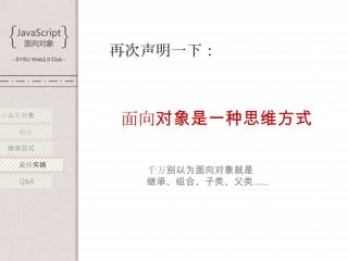 - SYSU Web2.0 Club -
                        再次声明一下：



什么是对象
                        面向对象是一种思维方式
   特点

 继承范式

   最佳实践
                          千万别以为面向对象就是
   Q&A                    继承、组合、子类、父类……
 