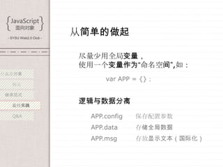 - SYSU Web2.0 Club -
                        从简单的做起

                        尽量少用全局变量，
                        使用一个变量作为“命名空间”,如：
什么是对象
                              var APP = {}；
   特点

 继承范式

   最佳实践
                        逻辑与数据分离
   Q&A                    APP.config   保存配置参数
                          APP.data     存储全局数据
                          APP.msg      存放显示文本（国际化）
 